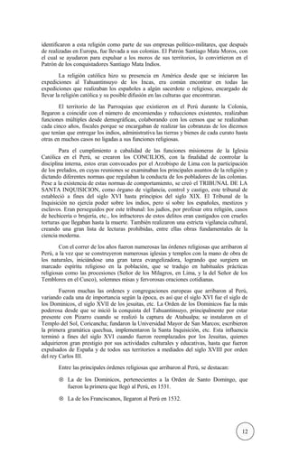 identificaron a esta religión como parte de sus empresas político-militares, que después
de realizadas en Europa, fue llevada a sus colonias. El Patrón Santiago Mata Moros, con
el cual se ayudaron para expulsar a los moros de sus territorios, lo convirtieron en el
Patrón de los conquistadores Santiago Mata Indios.
La religión católica hizo su presencia en América desde que se iniciaron las
expediciones al Tahuantinsuyo de los Incas, era común encontrar en todas las
expediciones que realizaban los españoles a algún sacerdote o religioso, encargado de
llevar la religión católica y su posible difusión en las culturas que encontraran.
El territorio de las Parroquias que existieron en el Perú durante la Colonia,
llegaron a coincidir con el número de encomiendas y reducciones existentes, realizaban
funciones múltiples desde demográficas, colaborando con los censos que se realizaban
cada cinco años, fiscales porque se encargaban de realizar las cobranzas de los diezmos
que tenían que entregar los indios, administrativa las tierras y bienes de cada curato hasta
otras en muchos casos no ligadas a sus funciones religiosas.
Para el cumplimiento a cabalidad de las funciones misioneras de la Iglesia
Católica en el Perú, se crearon los CONCILIOS, con la finalidad de controlar la
disciplina interna, estos eran convocados por el Arzobispo de Lima con la participación
de los prelados, en cuyas reuniones se examinaban los principales asuntos de la religión y
dictando diferentes normas que regulaban la conducta de los pobladores de las colonias.
Pese a la existencia de estas normas de comportamiento, se creó el TRIBUNAL DE LA
SANTA INQUISICION, como órgano de vigilancia, control y castigo, este tribunal de
estableció a fines del siglo XVI hasta principios del siglo XIX. El Tribunal de la
Inquisición no ejercía poder sobre los indios, pero sí sobre los españoles, mestizos y
esclavos. Eran perseguidos por este tribunal: los judíos, por profesar otra religión, casos
de hechicería o brujería, etc., los infractores de estos delitos eran castigados con crueles
torturas que llegaban hasta la muerte. También realizaron una estricta vigilancia cultural,
creando una gran lista de lecturas prohibidas, entre ellas obras fundamentales de la
ciencia moderna.
Con el correr de los años fueron numerosas las órdenes religiosas que arribaron al
Perú, a la vez que se construyeron numerosas iglesias y templos con la mano de obra de
los naturales, iniciándose una gran tarea evangelizadora, logrando que surgiera un
marcado espíritu religioso en la población, que se tradujo en habituales prácticas
religiosas como las procesiones (Señor de los Milagros, en Lima, y la del Señor de los
Temblores en el Cusco), solemnes misas y fervorosas oraciones cotidianas.
Fueron muchas las ordenes y congregaciones europeas que arribaron al Perú,
variando cada una de importancia según la época, es así que el siglo XVI fue el siglo de
los Dominicos, el siglo XVII de los jesuitas, etc. La Orden de los Dominicos fue la más
poderosa desde que se inició la conquista del Tahuantinsuyo, principalmente por estar
presente con Pizarro cuando se realizó la captura de Atahualpa; se instalaron en el
Templo del Sol, Coricancha; fundaron la Universidad Mayor de San Marcos; escribieron
la primera gramática quechua, implementaron la Santa Inquisición, etc. Esta influencia
terminó a fines del siglo XVI cuando fueron reemplazados por los Jesuitas, quienes
adquirieron gran prestigio por sus actividades culturales y educativas, hasta que fueron
expulsados de España y de todos sus territorios a mediados del siglo XVIII por orden
del rey Carlos III.
Entre las principales órdenes religiosas que arribaron al Perú, se destacan:
⊗ La de los Dominicos, pertenecientes a la Orden de Santo Domingo, que
fueron la primera que llegó al Perú, en 1531.
⊗ La de los Franciscanos, llegaron al Perú en 1532.
12
 
