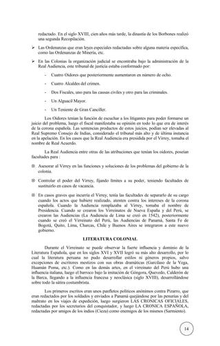 redactado. En el siglo XVIII, cien años más tarde, la dinastía de los Borbones realizó
una segunda Recopilación.
 Las Ordenanzas que eran leyes especiales redactadas sobre alguna materia específica,
como las Ordenanzas de Minería, etc.
 En las Colonias la organización judicial se encontraba bajo la administración de la
Real Audiencia, este tribunal de justicia estaba conformado por:
- Cuatro Oidores que posteriormente aumentaron en número de ocho.
- Cuatro Alcaldes del crimen.
- Dos Fiscales, uno para las causas civiles y otro para las criminales.
- Un Alguacil Mayor.
- Un Teniente de Gran Canciller.
Los Oidores tenían la función de escuchar a los litigantes para poder formarse un
juicio del problema, luego el fiscal manifestaba su opinión en todo lo que era de interés
de la corona española. Las sentencias productos de estos juicios, podían ser elevadas al
Real Supremo Consejo de Indias, considerado el tribunal más alto y de última instancia
en la apelación. En los casos que la Real Audiencia era presidida por el Virrey, tomaba el
nombre de Real Acuerdo.
La Real Audiencia entre otras de las atribuciones que tenían los oidores, poseían
facultades para :
⊗ Asesorar al Virrey en las funciones y soluciones de los problemas del gobierno de la
colonia.
⊗ Controlar el poder del Virrey, fijando límites a su poder, teniendo facultades de
sustituirlo en casos de vacancia.
⊗ En casos graves que incurría el Virrey, tenía las facultades de separarlo de su cargo
cuando los actos que hubiere realizado, atenten contra los intereses de la corona
española. Cuando la Audiencia remplazaba al Virrey, tomaba el nombre de
Presidencia. Cuando se crearon los Virreinatos de Nueva España y del Perú, se
crearon las Audiencias (La Audiencia de Lima se creó en 1542), posteriormente
cuando se creó el Virreinato del Perú, las Audiencias de Panamá, Santa Fe de
Bogotá, Quito, Lima, Charcas, Chile y Buenos Aires se integraron a este nuevo
gobierno.
LITERATURA COLONIAL
Durante el Virreinato se puede observar la fuerte influencia y dominio de la
Literatura Española, que en los siglos XVI y XVII logró su más alto desarrollo, por lo
cual la literatura peruana no pudo desarrollar estilos ni géneros propios, salvo
excepciones de escritores mestizos con sus obras dramáticas (Garcilaso de la Vega,
Huamán Poma, etc.). Como en las demás artes, en el virreinato del Perú hubo una
influencia italiana, luego el barroco bajo la imitación de Góngora, Quevedo, Calderón de
la Barca, llegando a la influencia francesa y neoclásica (siglo XVIII), desarrollándose
sobre todo la sátira costumbrista.
Los primeros escritos eran unos panfletos políticos anónimos contra Pizarro, que
eran redactados por los soldados y enviados a Panamá quejándose por las penurias y del
maltrato en los viajes de expedición, luego surgieron LAS CRONICAS OFICIALES,
redactadas por los secretarios del conquistador, y luego LA CRONICA ESPAÑOLA,
redactadas por amigos de los indios (Cieza) como enemigos de los mismos (Sarmiento).
14
 