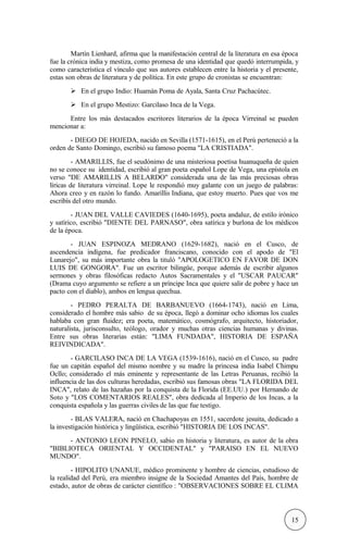 Martín Lienhard, afirma que la manifestación central de la literatura en esa época
fue la crónica india y mestiza, como promesa de una identidad que quedó interrumpida, y
como característica el vínculo que sus autores establecen entre la historia y el presente,
estas son obras de literatura y de política. En este grupo de cronistas se encuentran:
 En el grupo Indio: Huamán Poma de Ayala, Santa Cruz Pachacútec.
 En el grupo Mestizo: Garcilaso Inca de la Vega.
Entre los más destacados escritores literarios de la época Virreinal se pueden
mencionar a:
- DIEGO DE HOJEDA, nacido en Sevilla (1571-1615), en el Perú perteneció a la
orden de Santo Domingo, escribió su famoso poema "LA CRISTIADA".
- AMARILLIS, fue el seudónimo de una misteriosa poetisa huanuqueña de quien
no se conoce su identidad, escribió al gran poeta español Lope de Vega, una epístola en
verso "DE AMARILLIS A BELARDO" considerada una de las más preciosas obras
líricas de literatura virreinal. Lope le respondió muy galante con un juego de palabras:
Ahora creo y en razón lo fundo. Amarillis Indiana, que estoy muerto. Pues que vos me
escribís del otro mundo.
- JUAN DEL VALLE CAVIEDES (1640-1695), poeta andaluz, de estilo irónico
y satírico, escribió "DIENTE DEL PARNASO", obra satírica y burlona de los médicos
de la época.
- JUAN ESPINOZA MEDRANO (1629-1682), nació en el Cusco, de
ascendencia indígena, fue predicador franciscano, conocido con el apodo de "El
Lunarejo", su más importante obra la tituló "APOLOGETICO EN FAVOR DE DON
LUIS DE GONGORA". Fue un escritor bilingüe, porque además de escribir algunos
sermones y obras filosóficas redacto Autos Sacramentales y el "USCAR PAUCAR"
(Drama cuyo argumento se refiere a un príncipe Inca que quiere salir de pobre y hace un
pacto con el diablo), ambos en lengua quechua.
- PEDRO PERALTA DE BARBANUEVO (1664-1743), nació en Lima,
considerado el hombre más sabio de su época, llegó a dominar ocho idiomas los cuales
hablaba con gran fluidez; era poeta, matemático, cosmógrafo, arquitecto, historiador,
naturalista, jurisconsulto, teólogo, orador y muchas otras ciencias humanas y divinas.
Entre sus obras literarias están: "LIMA FUNDADA", HISTORIA DE ESPAÑA
REIVINDICADA".
- GARCILASO INCA DE LA VEGA (1539-1616), nació en el Cusco, su padre
fue un capitán español del mismo nombre y su madre la princesa india Isabel Chimpu
Ocllo; considerado el más eminente y representante de las Letras Peruanas, recibió la
influencia de las dos culturas heredadas, escribió sus famosas obras "LA FLORIDA DEL
INCA", relato de las hazañas por la conquista de la Florida (EE.UU.) por Hernando de
Soto y "LOS COMENTARIOS REALES", obra dedicada al Imperio de los Incas, a la
conquista española y las guerras civiles de las que fue testigo.
- BLAS VALERA, nació en Chachapoyas en 1551, sacerdote jesuita, dedicado a
la investigación histórica y lingüística, escribió "HISTORIA DE LOS INCAS".
- ANTONIO LEON PINELO, sabio en historia y literatura, es autor de la obra
"BIBLIOTECA ORIENTAL Y OCCIDENTAL" y "PARAISO EN EL NUEVO
MUNDO".
- HIPOLITO UNANUE, médico prominente y hombre de ciencias, estudioso de
la realidad del Perú, era miembro insigne de la Sociedad Amantes del País, hombre de
estado, autor de obras de carácter científico : "OBSERVACIONES SOBRE EL CLIMA
15
 