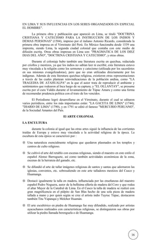 EN LIMA Y SUS INFLUENCIAS EN LOS SERES ORGANIZADOS EN ESPECIAL
EL HOMBRE".
La primera obra y publicación que apareció en Lima, se tituló "DOCTRINA
CRISTIANA Y CATECISMO PARA LA INSTRUCCION DE LOS INDIOS Y
DEMAS PERSONAS" (1584), impreso por el italiano Antonio Ricardo, considerada la
primera obra impresa en el Virreinato del Perú. En México funcionaba desde 1539 una
imprenta, siendo Lima, la segunda ciudad colonial que contaba con este medio de
difusión escrita. Otras obras impresas en Lima son: "PRAGMATICA DE LOS DIEZ
DIAS DEL AÑO", "DOCTRINA CRISTIANA Y CATECISMO", y otras obras.
Durante el coloniaje hubo también una literatura escrita en quechua, redactada
por criollos y mestizos, ya que los indios no sabían leer ni escribir, esta literatura estuvo
muy vinculada a la religión como los sermones y catecismo (utilizada por los sacerdotes
en sus misiones evangelizadoras), pero que no eran utilizadas directamente por los
indígenas. Además de esta literatura quechua religiosa, existieron otras representaciones
a través de las cuales plantean reinvindicaciones de la población andina, como "LA
TRAGEDIA DE ATAHUALPA" en la que el autor trata de reproducir el ambiente y
sentimientos que rodearon al Inca luego de su captura; y "EL OLLANTAY", se presume
escrita por el cura Valdés durante el levantamiento de Túpac Amaru y como una forma
de recomendar prudencia política con el trato de los vencidos.
El Periodismo logró desarrollarse en el Virreinato, durante el cual se editaron
varios periódicos, entre los más importantes están: "LA GACETA DE LIMA" (1744);
"DIARIO DE LIMA" (1790), y en 1791 se editó el famoso "MERCURIO PERUANO",
de la Sociedad Amantes del País.
El ARTE COLONIAL
LA ESCULTURA
durante la colonia al igual que las otras artes siguió la influencia de las corrientes
traídas de Europa y estuvo muy vinculada a la actividad religiosa de la época. La
escultura de esta época se caracterizó por :
⊗ Una naturaleza esencialmente religiosa que quedaron plasmados en los templos y
centros de culto religioso.
⊗ Se cultivó el arte del retablo con escenas religiosas, siendo el maestro en este estilo el
español Alonso Barruguete, así como también actividades económicas de la zona,
escenas de la herranza del ganado, etc.
⊗ Se difundió el arte de tallar imágenes religiosas de santos y santas que adornaron las
iglesias, conventos, etc. sobresaliendo en este arte talladores mestizos del Cusco y
Huamanga.
⊗ Destacó igualmente la talla en madera, influenciada por las enseñanzas del maestro
español Pedro Noguera, autor de la bellísima sillería de madera del Coro y que rodea
el altar Mayor de la Catedral de Lima. En el Cusco la talla de madera se realizó con
gran magnificencia en el púlpito de San Blas hecho de una sola pieza de madera
tallada a mano y por quien según se cree el artista indio Tuyruc Túpac, destacaron
también Titu Yupanqui y Melchor Huamán.
⊗ El arte escultórico en piedra de Huamanga fue muy difundido, realizado por artistas
ayacuchanos realizados con características religiosas, se distinguieron sus obras por
utilizar la piedra llamada berenguela o de Huamanga.
16
 