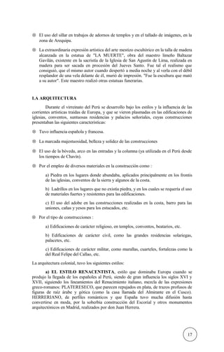 ⊗ El uso del sillar en trabajos de adornos de templos y en el tallado de imágenes, en la
zona de Arequipa.
⊗ La extraordinaria expresión artística del arte mestizo escultórico en la talla de madera
alcanzada en la estatua de "LA MUERTE", obra del maestro limeño Baltazar
Gavilán, existente en la sacristía de la Iglesia de San Agustín de Lima, realizada en
madera para ser sacada en procesión del Jueves Santo. Fue tal el realismo que
consiguió, que el mismo autor cuando despertó a media noche y al verla con el débil
resplandor de una vela delante de él, murió de impresión. "Fue la escultura que mató
a su autor". Este maestro realizó otras estatuas funerarias.
LA ARQUITECTURA
Durante el virreinato del Perú se desarrollo bajo los estilos y la influencia de las
corrientes artísticas traídas de Europa, y que se vieron plasmadas en las edificaciones de
iglesias, conventos, suntuosas residencias y palacios señoriales, cuyas construcciones
presentaban las siguientes características:
⊗ Tuvo influencia española y francesa.
⊗ La marcada majestuosidad, belleza y solidez de las construcciones
⊗ El uso de la bóveda, arco en las entradas y la columna (ya utilizada en el Perú desde
los tiempos de Chavín).
⊗ Por el empleo de diversos materiales en la construcción como :
a) Piedra en los lugares donde abundaba, aplicados principalmente en los frontis
de las iglesias, conventos de la sierra y algunos de la costa.
b) Ladrillos en los lugares que no existía piedra, y en los cuales se requería el uso
de materiales fuertes y resistentes para las edificaciones.
c) El uso del adobe en las construcciones realizadas en la costa, barro para las
uniones, cañas y yesos para los estucados, etc.
⊗ Por el tipo de construcciones :
a) Edificaciones de carácter religioso, en templos, conventos, beatarios, etc.
b) Edificaciones de carácter civil, como las grandes residencias solariegas,
palacetes, etc.
c) Edificaciones de carácter militar, como murallas, cuarteles, fortalezas como la
del Real Felipe del Callao, etc.
La arquitectura colonial, tuvo los siguientes estilos:
a) EL ESTILO RENACENTISTA, estilo que dominaba Europa cuando se
produjo la llegada de los españoles al Perú, siendo de gran influencia los siglos XVI y
XVII, siguiendo los lineamientos del Renacimiento italiano, mezcla de las expresiones
greco-romanos: PLATERESECO, que parecen repujados en plata, de trazos profusos de
figuras de raíz árabe y gótica (como la casa llamada del Almirante en el Cusco).
HERRERIANO, de perfiles románticos y que España tuvo mucha difusión hasta
convertirse en moda, por la soberbia construcción del Escorial y otros monumentos
arquitectónicos en Madrid, realizados por don Juan Herrera.
17
 