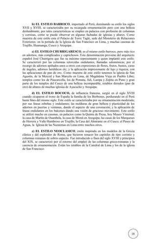 b) EL ESTILO BARROCO, importado al Perú, dominando su estilo los siglos
XVII y XVIII, se caracterizaba por su recargada ornamentación pero con una belleza
deslumbrante, por tales características se empleo en palacios con profusión de columnas
y cornisas, como se puede observar en algunas fachadas de iglesias y altares. Como
muestra de este estilo esta el Palacio de Torre Tagle, sede del Ministerio de Relaciones
Exteriores: en la portada de la Iglesia de San Francisco en Lima, y muchas casonas de
Trujillo, Huamanga, Cusco y Arequipa.
c) EL ESTILO CHURRIGARESCO, es el mismo estilo barroco, pero más rico
en adornos, más complicados y caprichosos. Esta denominación proviene del arquitecto
español José Churrigera que fue su máximo representante y quien implantó este estilo.
Se caracterizó por las columnas retorcidas ondulantes, llamadas salomónicas; por el
recargo de adornos apiñados unos a otros con expresiones de flores, frutos, bustos, caras
de ángeles, adornos heráldicos etc; y la aplicación impresionante de lujo y riqueza, con
las aplicaciones de pan de oro. Como muestra de este estilo tenemos la iglesia de San
Agustín, de la Merced y San Marcelo en Lima, de Magdalena Vieja en Pueblo Libre;
templos como los de Paucarcolla, los de Pomata, Juli, Lampa y Zepita en Puno y gran
parte de los templos del Cusco de una belleza incomparable, retablos dorados (pan de
oro) de altares de muchas iglesias de Ayacucho y Arequipa.
d) EL ESTILO ROCOCO, de influencia francesa, surgió en el siglo XVIII
cuando ocuparon el trono de España la familia de los Borbones, perdurando en el Perú
hasta fines del mismo siglo. Este estilo se caracterizaba por su ornamentación moderada;
por sus líneas esbeltas y ondulantes; las molduras de gran belleza y plasticidad de los
adornos en puertas y ventanas, dando el aspecto de una coronación; y la aplicación de
líneas ondulantes en los balcones dando una visión de gracioso movimiento. Este estilo
se utilizó mucho en casonas, en palacios como la Quinta de Presa, hoy Museo Virreinal;
la casa de Martín de Osambela, la casa de Moral en Arequipa; las casas de los Marqueses
de Herrera y Valle Humbroso en Trujillo; la Casa del Almirante en el Cusco; el Paseo de
Aguas, la Iglesia de las Nazarenas en Lima entre muchos otros.
e) EL ESTILO NEOCLASICO, estilo inspirado en los modelos de la Grecia
clásica y del esplendor de Roma, que hicieron renacer los capiteles de tipo corintio y
columnas romanas de sobrio aspecto. Fue introducido a fines del siglo XVIII y principios
del XIX, se caracterizó por el retorno del empleó de las columnas greco-romanas y la
carencia de ornamentación. Están los retablos de la Catedral de Lima y los de la iglesia
de San Francisco.
18
 