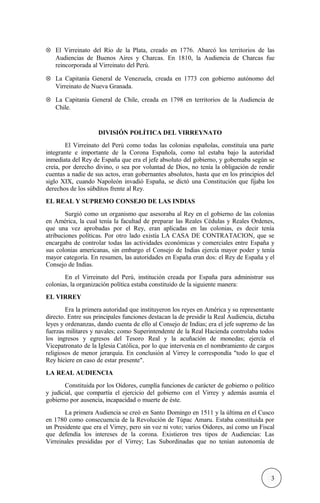 ⊗ El Virreinato del Río de la Plata, creado en 1776. Abarcó los territorios de las
Audiencias de Buenos Aires y Charcas. En 1810, la Audiencia de Charcas fue
reincorporada al Virreinato del Perú.
⊗ La Capitanía General de Venezuela, creada en 1773 con gobierno autónomo del
Virreinato de Nueva Granada.
⊗ La Capitanía General de Chile, creada en 1798 en territorios de la Audiencia de
Chile.
DIVISIÓN POLÍTICA DEL VIRREYNATO
El Virreinato del Perú como todas las colonias españolas, constituía una parte
integrante e importante de la Corona Española, como tal estaba bajo la autoridad
inmediata del Rey de España que era el jefe absoluto del gobierno, y gobernaba según se
creía, por derecho divino, o sea por voluntad de Dios, no tenía la obligación de rendir
cuentas a nadie de sus actos, eran gobernantes absolutos, hasta que en los principios del
siglo XIX, cuando Napoleón invadió España, se dictó una Constitución que fijaba los
derechos de los súbditos frente al Rey.
EL REAL Y SUPREMO CONSEJO DE LAS INDIAS
Surgió como un organismo que asesoraba al Rey en el gobierno de las colonias
en América, la cual tenía la facultad de preparar las Reales Cédulas y Reales Ordenes,
que una vez aprobadas por el Rey, eran aplicadas en las colonias, es decir tenía
atribuciones políticas. Por otro lado existía LA CASA DE CONTRATACION, que se
encargaba de controlar todas las actividades económicas y comerciales entre España y
sus colonias americanas, sin embargo el Consejo de Indias ejercía mayor poder y tenía
mayor categoría. En resumen, las autoridades en España eran dos: el Rey de España y el
Consejo de Indias.
En el Virreinato del Perú, institución creada por España para administrar sus
colonias, la organización política estaba constituido de la siguiente manera:
EL VIRREY
Era la primera autoridad que instituyeron los reyes en América y su representante
directo. Entre sus principales funciones destacan la de presidir la Real Audiencia, dictaba
leyes y ordenanzas, dando cuenta de ello al Consejo de Indias; era el jefe supremo de las
fuerzas militares y navales; como Superintendente de la Real Hacienda controlaba todos
los ingresos y egresos del Tesoro Real y la acuñación de monedas; ejercía el
Vicepatronato de la Iglesia Católica, por lo que intervenía en el nombramiento de cargos
religiosos de menor jerarquía. En conclusión al Virrey le correspondía "todo lo que el
Rey hiciere en caso de estar presente".
LA REAL AUDIENCIA
Constituida por los Oidores, cumplía funciones de carácter de gobierno o político
y judicial, que compartía el ejercicio del gobierno con el Virrey y además asumía el
gobierno por ausencia, incapacidad o muerte de éste.
La primera Audiencia se creó en Santo Domingo en 1511 y la última en el Cusco
en 1780 como consecuencia de la Revolución de Túpac Amaru. Estaba constituida por
un Presidente que era el Virrey, pero sin voz ni voto; varios Oidores, así como un Fiscal
que defendía los intereses de la corona. Existieron tres tipos de Audiencias: Las
Virreinales presididas por el Virrey; Las Subordinadas que no tenían autonomía de
3
 