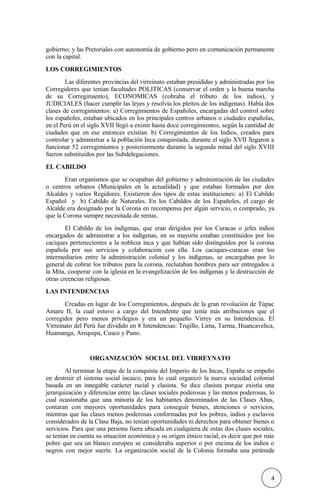 gobierno; y las Pretoriales con autonomía de gobierno pero en comunicación permanente
con la capital.
LOS CORREGIMIENTOS
Las diferentes provincias del virreinato estaban presididas y administradas por los
Corregidores que tenían facultades POLITICAS (conservar el orden y la buena marcha
de su Corregimiento), ECONOMICAS (cobraba el tributo de los indios), y
JUDICIALES (hacer cumplir las leyes y resolvía los pleitos de los indígenas). Había dos
clases de corregimientos: a) Corregimientos de Españoles, encargadas del control sobre
los españoles, estaban ubicados en los principales centros urbanos o ciudades españolas,
en el Perú en el siglo XVII llegó a existir hasta doce corregimientos, según la cantidad de
ciudades que en ese entonces existían. b) Corregimientos de los Indios, creados para
controlar y administrar a la población Inca conquistada, durante el siglo XVII llegaron a
funcionar 52 corregimientos y posteriormente durante la segunda mitad del siglo XVIII
fueron substituidos por las Subdelegaciones.
EL CABILDO
Eran organismos que se ocupaban del gobierno y administración de las ciudades
o centros urbanos (Municipales en la actualidad) y que estaban formados por dos
Alcaldes y varios Regidores. Existieron dos tipos de estas instituciones: a) El Cabildo
Español y b) Cabildo de Naturales. En los Cabildos de los Españoles, el cargo de
Alcalde era designado por la Corona en recompensa por algún servicio, o comprado, ya
que la Corona siempre necesitada de rentas.
El Cabildo de los indígenas, que eran dirigidos por los Curacas o jefes indios
encargados de administrar a los indígenas, en su mayoría estaban constituidos por los
caciques pertenecientes a la nobleza inca y que habían sido distinguidos por la corona
española por sus servicios y colaboración con ella. Los caciques-curacas eran los
intermediarios entre la administración colonial y los indígenas, se encargaban por lo
general de cobrar los tributos para la corona, reclutaban hombres para ser entregados a
la Mita, cooperar con la iglesia en la evangelización de los indígenas y la destrucción de
otras creencias religiosas.
LAS INTENDENCIAS
Creadas en lugar de los Corregimientos, después de la gran revolución de Túpac
Amaru II, la cual estuvo a cargo del Intendente que tenía más atribuciones que el
corregidor pero menos privilegios y era un pequeño Virrey en su Intendencia. El
Virreinato del Perú fue dividido en 8 Intendencias: Trujillo, Lima, Tarma, Huancavelica,
Huamanga, Arequipa, Cusco y Puno.
ORGANIZACIÓN SOCIAL DEL VIRREYNATO
Al terminar la etapa de la conquista del Imperio de los Incas, España se empeño
en destruir el sistema social incaico, para lo cual organizó la nueva sociedad colonial
basada en un innegable carácter racial y clasista. Se dice clasista porque existía una
jerarquización y diferencias entre las clases sociales poderosas y las menos poderosas, lo
cual ocasionaba que una minoría de los habitantes denominados de las Clases Altas,
contaran con mayores oportunidades para conseguir bienes, atenciones o servicios,
mientras que las clases menos poderosas conformadas por los pobres, indios y esclavos
considerados de la Clase Baja, no tenían oportunidades ni derechos para obtener bienes o
servicios. Para que una persona fuera ubicada en cualquiera de estas dos clases sociales,
se tenían en cuenta su situación económica y su origen étnico racial, es decir que por más
pobre que sea un blanco europeo se consideraba superior o por encima de los indios o
negros con mejor suerte. La organización social de la Colonia formaba una pirámide
4
 