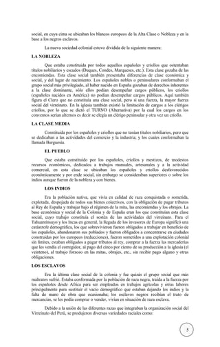 social, en cuya cima se ubicaban los blancos europeos de la Alta Clase o Nobleza y en la
base a los negros esclavos.
La nueva sociedad colonial estuvo dividida de la siguiente manera:
LA NOBLEZA
Que estaba constituida por todos aquellos españoles y criollos que ostentaban
títulos nobiliarios y escudos (Duques, Condes, Marqueses, etc.). Esta clase gozaba de las
encomiendas. Esta clase social también presentaba diferencias de clase económica y
social, y del lugar de nacimiento. Los españoles nobles o peninsulares conformaban el
grupo social más privilegiado, al haber nacido en España gozaban de derechos inherentes
a la clase dominante, sólo ellos podían desempeñar cargos públicos, los criollos
(españoles nacidos en América) no podían desempeñar cargos públicos. Aquí también
figura el Clero que no constituía una clase social, pero si una fuerza, la mayor fuerza
social del virreinato. En la iglesia también existió la limitación de cargos a los clérigos
criollos, por lo que se dictó el TURNO (Alternativa) por la cual los cargos en los
conventos serían alternos es decir se elegía un clérigo peninsular y otra vez un criollo.
LA CLASE MEDIA
Constituida por los españoles y criollos que no tenían títulos nobiliarios, pero que
se dedicaban a las actividades del comercio y la industria; y los cuales conformaban la
llamada Burguesía.
EL PUEBLO
Que estaba constituido por los españoles, criollos y mestizos, de modestos
recursos económicos, dedicados a trabajos manuales, artesanales y a la actividad
comercial, en esta clase se ubicaban los españoles y criollos desfavorecidos
económicamente y por ende social, sin embargo se consideraban superiores o sobre los
indios aunque fueran de la nobleza y con bienes.
LOS INDIOS
Era la población nativa, que vivía en calidad de raza conquistada o sometida,
explotada, despojada de todos sus bienes colectivos, con la obligación de pagar tributos
al Rey de España y trabajar bajo el régimen de la mita, las encomiendas y los obrajes. La
base económica y social de la Colonia y de España eran los que constituían esta clase
social, cuyo trabajo constituía el sostén de las actividades del virreinato. Para el
Tahuantinsuyo y los Incas en general, la llegada de los invasores de Europa significó una
catástrofe demográfica, los que sobrevivieron fueron obligados a trabajar en beneficio de
los españoles, abandonaron sus poblados y fueron obligados a concentrarse en ciudades
construidas por los europeos (reducciones), fueron sometidos a una explotación colonial
sin límites, estaban obligados a pagar tributos al rey, comprar a la fuerza las mercaderías
que les vendía el corregidor, al pago del cinco por ciento de su producción a la iglesia (el
veinteno), al trabajo forzoso en las mitas, obrajes, etc., sin recibir pago alguno y otras
obligaciones.
LOS ESCLAVOS
Era la última clase social de la colonia y fue quizás el grupo social que más
maltratos sufrió. Estaba conformada por la población de raza negra, traída a la fuerza por
los españoles desde Africa para ser empleados en trabajos agrícolas y otras labores
principalmente para sustituir el vacío demográfico que estaban dejando los indios y la
falta de mano de obra que ocasionaba; los esclavos negros recibían el trato de
mercancías, se les podía comprar o vender, vivían en situación de raza esclava.
Debido a la unión de las diferentes razas que integraban la organización social del
Virreinato del Perú, se produjeron diversas variedades raciales como:
5
 