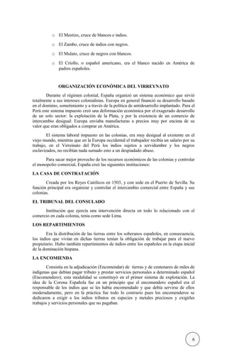 o El Mestizo, cruce de blancos e indios.
o El Zambo, cruce de indios con negros.
o El Mulato, cruce de negros con blancos.
o El Criollo, o español americano, era el blanco nacido en América de
padres españoles.
ORGANIZACIÓN ECONÓMICA DEL VIRREYNATO
Durante el régimen colonial, España organizó un sistema económico que sirvió
totalmente a sus intereses colonialistas. Europa en general financió su desarrollo basado
en el dominio, sometimiento y a través de la política de antidesarrollo implantado. Para el
Perú este sistema impuesto creó una deformación económica por el exagerado desarrollo
de un solo sector: la explotación de la Plata, y por la existencia de un comercio de
intercambio desigual: Europa enviaba manufacturas a precios muy por encima de su
valor que eran obligados a comprar en América.
El sistema laboral impuesto en las colonias, era muy desigual al existente en el
viejo mundo, mientras que en la Europa occidental el trabajador recibía un salario por su
trabajo, en el Virreinato del Perú los indios sujetos a servidumbre y los negros
esclavizados, no recibían nada sumado esto a un despiadado abuso.
Para sacar mejor provecho de los recursos económicos de las colonias y controlar
el monopolio comercial, España creó las siguientes instituciones:
LA CASA DE CONTRATACIÓN
Creada por los Reyes Católicos en 1503, y con sede en el Puerto de Sevilla. Su
función principal era organizar y controlar el intercambio comercial entre España y sus
colonias.
EL TRIBUNAL DEL CONSULADO
Institución que ejercía una intervención directa en todo lo relacionado con el
comercio en cada colonia, tenía como sede Lima.
LOS REPARTIMIENTOS
Era la distribución de las tierras entre los soberanos españoles, en consecuencia,
los indios que vivían en dichas tierras tenían la obligación de trabajar para el nuevo
propietario. Hubo también repartimientos de indios entre los españoles en la etapa inicial
de la dominación hispana.
LA ENCOMIENDA
Consistía en la adjudicación (Encomendar) de tierras y de centenares de miles de
indígenas que debían pagar tributo y prestar servicios personales a determinado español
(Encomendero); esta modalidad se constituyó en el primer sistema de explotación. La
idea de la Corona Española fue en un principio que el encomendero español era el
responsable de los indios que se les había encomendado y que debía servirse de ellos
moderadamente, pero en la práctica fue todo lo contrario pues los encomenderos se
dedicaron a exigir a los indios tributos en especies y metales preciosos y exigirles
trabajos y servicios personales que no pagaban.
6
 