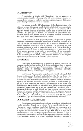 LA AGRICULTURA
Al producirse la invasión del Tahuantinsuyo por los europeos, se
encontraron con una de las culturas agrícolas más avanzadas y pese a que se vio
enriquecida por los nuevos productos agrícolas que trajeron como el trigo, solo
aprovecharon parcialmente estos conocimientos.
Las técnicas agrícolas del Tahuantinsuyo de los Incas superaban a las
existentes en otras latitudes del mundo (Asirios y Egipcios), sus conocimientos
estaban plasmados en obras hidráulicas de irrigación, en una eficiente red de
depósitos para las cosechas, en eficientes técnicas para la conservación de los
alimentos, etc. pero que no fueron o no supieron ser aprovechadas, solo
utilizaron aquellas que estaban ligadas a su modelo europeo, conveniencia,
servicio personal o para el sostenimiento de la colonia.
Con la instauración de la propiedad privada, y la posesión de grandes
extensiones de terrenos (latifundios). Aparecieron las primeras haciendas en el
Perú. Se produjo una sustitución parcial de los cultivos, principalmente de
aquellos productos producidos para su consumo. La agricultura no logró
prosperar y alcanzar su auge en producción como en el Antiguo Perú. En la
nueva redistribución de tierras en la colonia, se crearon otros tipos de propiedad
de los terrenos, como del rey, privados de los españoles y de las comunidades
indígenas. Este último tipo de propiedad fue el más perjudicado, ante la ambición
de los españoles por más tierras, éstos ocupaban terrenos de los indígenas
repercutiendo en la producción de alimentos para su consumo.
EL COMERCIO
La actividad económica durante la colonia llegó a formar parte de la red
comercial mundial de intercambios de la época, realizándose bajo el régimen
dictado por las potencias europeas dominantes en el cual las colonias aportaban
materias primas y minerales principalmente, recibiendo productos
manufacturados del viejo continente pero a altos precios.
La colonia del Perú se ubicaba geográficamente como la más alejada de la
Corona española, como el realizado de Sevilla-Potosí-Sevilla, que duraba ocho
años, lo que dificultó la administración de los nuevos territorios. En los inicios de
la colonia fue poco el desarrollo que alcanzó el comercio, debido al monopolio
impuesto, a la deficiente producción industrial, a la falta de buenos caminos y a
que no se supo aprovechar los avanzados conocimientos de los indios, pero
durante el siglo XVIII, cambió esta modalidad por el libre comercio, autorizando
a exportar e importar mercaderías los puertos españoles y americanos. Con el
libre comercio España no pudo impedir que otras potencias europeas lograsen
dominar el comercio mundial particularmente la de las colonias, como el
impuesto por Inglaterra que llegó a controlar el comercio mundial con la creación
de las COMPAÑIAS INGLESAS y con el nacimiento de la REVOLUCION
INDUSTRIAL, que era la sustitución de la fuerza humana por la mecánica.
LA INDUSTRIA TEXTIL (OBRAJES)
Eran grandes centros manufactureros donde se fabricaban telas de las más
variadas calidades. Después de la minería fue la segunda actividad por su
volumen, pero menos beneficiosa para la Real Hacienda. Los obrajes estuvieron
dedicados a la producción textil, estuvieron ubicados principalmente en la sierra y
en algunas provincias costeñas, durante el siglo XVII llegó a su auge con el
funcionamiento de hasta 300 obrajes cuya producción tuvo el nombre de Ropa de
Tierra que era destinada a los esclavos, clases populares y campesinos, quienes se
vieron obligados a comprar dicha ropa por imposición forzosa del Corregidor. A
8
 