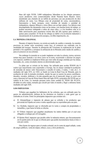 fines del siglo XVIII, 3,000 trabajadores laboraban en los obrajes peruanos,
cuyos productos eran comercializados desde Panamá hasta Buenos Aires,
atendiendo una clientela de un millón de personas con una producción de diez
millones de varas. Los Obrajes eran de propiedad de curas, encomenderos,
funcionarios y hasta caciques, estos variaban de tamaño y cantidad de
trabajadores, algunos Mitayos y otros libres con un bajo salario. Las labores eran
desempeñadas tan duramente como en las minas, con muchas horas de trabajo, se
podían encontrar trabajando a niños de cinco años, y a los hombres sólo se le
daba autorización para ausentarse treinta días del año (quince para sembrar y
quince para cosechar). El fin de los obrajes se debió a la revolución industrial o
mecanización de la producción europea, a la libre importación, etc.
LA MONEDA COLONIAL
Durante el imperio Incaico, no existía un medio de cambio o moneda, los metales
preciosos no tenían valor económico como hoy, el comercio era realizado con la
modalidad del trueque. Durante la afirmación del Virreinato la explotación de la plata
permitió a los españoles y europeos la utilización de la Moneda como medio de cambio y
para el comercio en sus colonias.
Sin embargo la moneda no se pudo implantar en toda la colonia, ciertos sectores
tenían muy poca moneda o en otros casos no la tenía, recurriendo a efectuar los pagos
con especies, también se emplearon fichas que eran señas de pago emitidas por las minas,
haciendas, etc. como circulante interno en determinada región.
La plata que se extraía en las minas, fue utilizada para acuñar PESOS (de 8
reales) que mayormente eran exportados a Europa, fue en menor cantidad la acuñación
de monedas de menor valor fraccionario o sencillo (4 reales, 2 reales, 1 real, etc.). A
mediados del siglo XVI, en 1565, se fundó en Lima la Real Casa de Moneda, para la
acuñación de toda la moneda circulante, siendo las que se usaron los pesos castellanos,
ducados, escudos, doblones y la más pequeña que era el maravedí, luego se cerró esta
casa y funcionó la Casa de Potosí hasta fines del siglo XVII y principios del XVIII que se
reabrió la de Lima. La moneda peruana tenía como unidad EL PESO DE PLATA,
dividido en ocho reales, moneda que circuló por todo el mundo y llegó a utilizarse hasta
mediados del siglo XIX.
LOS IMPUESTOS
Tributos que pagaban los habitantes de las colonias, que era utilizado para los
gastos de administración, defensa de los dominios en América y todo gasto que se
realizaba en el reino. Entre los principales impuestos que existían son :
a) El Almojarifazgo o impuesto de aduana que se cobraba a los productos que
provenían de España así como a todos aquellos que se exportaban para ese país.
b) La Alcabala, impuesto que se efectuaba por la venta o compra de propiedades o
inmuebles, y que hasta la fecha se efectúa.
c) El Tributo impuesto que pagaban anualmente los indios hábiles por el cual eran
obligados a trabajar por el Corregidor.
d) El Quinto Real, impuesto que pesaba sobre la industria minera, que frecuentemente
era la quinta parte de lo que se obtenía pero que podía incrementarse hasta el diez o
cien por ciento.
Otra fuente de ingreso para el estado colonial, era la venta de papel sellado, venta
de cargos públicos, venta de naipes, tabaco, coca y otros productos.
9
 