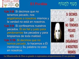El Perdón
1Jn 1:8 Si decimos que no
tenemos pecado, nos
engañamos a nosotros mismos y
la verdad no está en nosotros.
1Jn 1:9 Si confesamos nuestros
pecados, Él es fiel y justo para
perdonarnos los pecados y para
limpiarnos de toda maldad.
1Jn 1:10 Si decimos que no
hemos pecado, lo hacemos a Él
mentiroso y Su palabra no está
en nosotros.
La Misericordia de Dios es grande si expresamos arrepentimiento El nos perdona
 