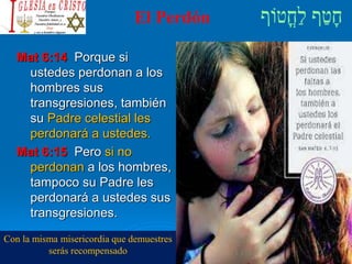 El Perdón
Mat 6:14 Porque si
ustedes perdonan a los
hombres sus
transgresiones, también
su Padre celestial les
perdonará a ustedes.
Mat 6:15 Pero si no
perdonan a los hombres,
tampoco su Padre les
perdonará a ustedes sus
transgresiones.
Con la misma misericordia que demuestres
serás recompensado
 