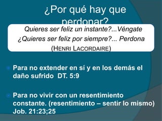 ¿Por qué hay que perdonar?¿Quieres ser feliz un instante?...Véngate¿Quieres ser feliz por siempre?...Perdona(Henri Lacordaire)Para no extender en sí y en los demás el daño sufrido  DT. 5:9 Para no vivir con un resentimiento constante. (resentimiento – sentir lo mismo) Job. 21:23;25
