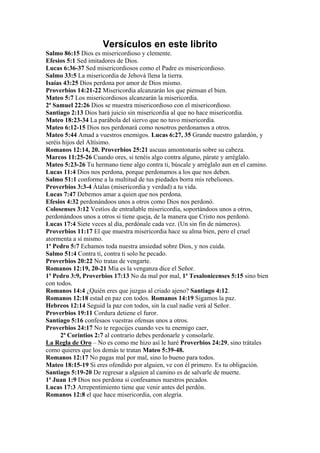 Versículos en este librito
Salmo 86:15 Dios es misericordioso y clemente.
Efesios 5:1 Sed imitadores de Dios.
Lucas 6:36-37 Sed misericordiosos como el Padre es misericordioso.
Salmo 33:5 La misericordia de Jehová llena la tierra.
Isaías 43:25 Dios perdona por amor de Dios mismo.
Proverbios 14:21-22 Misericordia alcanzarán los que piensan el bien.
Mateo 5:7 Los misericordiosos alcanzarán la misericordia.
2ª Samuel 22:26 Dios se muestra misericordioso con el misericordioso.
Santiago 2:13 Dios hará juicio sin misericordia al que no hace misericordia.
Mateo 18:23-34 La parábola del siervo que no tuvo misericordia.
Mateo 6:12-15 Dios nos perdonará como nosotros perdonamos a otros.
Mateo 5:44 Amad a vuestros enemigos. Lucas 6:27, 35 Grande nuestro galardón, y
seréis hijos del Altísimo.
Romanos 12:14, 20. Proverbios 25:21 ascuas amontonarás sobre su cabeza.
Marcos 11:25-26 Cuando ores, si tenéis algo contra alguno, párate y arréglalo.
Mateo 5:23-26 Tu hermano tiene algo contra ti, búscale y arréglalo aun en el camino.
Lucas 11:4 Dios nos perdona, porque perdonamos a los que nos deben.
Salmo 51:1 conforme a la multitud de tus piedades borra mis rebeliones.
Proverbios 3:3-4 Átalas (misericordia y verdad) a tu vida.
Lucas 7:47 Debemos amar a quien que nos perdona.
Efesios 4:32 perdonándoos unos a otros como Dios nos perdonó.
Colosenses 3:12 Vestíos de entrañable misericordia, soportándoos unos a otros,
perdonándoos unos a otros si tiene queja, de la manera que Cristo nos perdonó.
Lucas 17:4 Siete veces al día, perdónale cada vez. (Un sin fin de números).
Proverbios 11:17 El que muestra misericordia hace su alma bien, pero el cruel
atormenta a sí mismo.
1ª Pedro 5:7 Echamos toda nuestra ansiedad sobre Dios, y nos cuida.
Salmo 51:4 Contra ti, contra ti solo he pecado.
Proverbios 20:22 No tratas de vengarte.
Romanos 12:19, 20-21 Mía es la venganza dice el Señor.
1ª Pedro 3:9, Proverbios 17:13 No da mal por mal, 1ª Tesalonicenses 5:15 sino bien
con todos.
Romanos 14:4 ¿Quién eres que juzgas al criado ajeno? Santiago 4:12.
Romanos 12:18 estad en paz con todos. Romanos 14:19 Sigamos la paz.
Hebreos 12:14 Seguid la paz con todos, sin la cual nadie verá al Señor.
Proverbios 19:11 Cordura detiene el furor.
Santiago 5:16 confesaos vuestras ofensas unos a otros.
Proverbios 24:17 No te regocijes cuando ves tu enemigo caer,
      2ª Corintios 2:7 al contrario debes perdonarle y consolarle.
La Regla de Oro – No es como me hizo así le haré Proverbios 24:29, sino trátales
como quieres que los demás te tratan Mateo 5:39-48.
Romanos 12:17 No pagas mal por mal, sino lo bueno para todos.
Mateo 18:15-19 Si eres ofendido por alguien, ve con él primero. Es tu obligación.
Santiago 5:19-20 De regresar a alguien al camino es de salvarle de muerte.
1ª Juan 1:9 Dios nos perdona si confesamos nuestros pecados.
Lucas 17:3 Arrepentimiento tiene que venir antes del perdón.
Romanos 12:8 el que hace misericordia, con alegría.
 