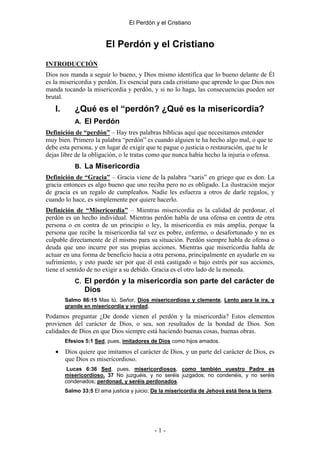El Perdón y el Cristiano


                         El Perdón y el Cristiano
INTRODUCCIÓN
Dios nos manda a seguir lo bueno, y Dios mismo identifica que lo bueno delante de Él
es la misericordia y perdón. Es esencial para cada cristiano que aprende lo que Dios nos
manda tocando la misericordia y perdón, y si no lo haga, las consecuencias pueden ser
brutal.
   I.       ¿Qué es el “perdón? ¿Qué es la misericordia?
            A. El Perdón
Definición de “perdón” – Hay tres palabras bíblicas aquí que necesitamos entender
muy bien. Primero la palabra “perdón” es cuando alguien te ha hecho algo mal, o que te
debe esta persona, y en lugar de exigir que te pague o justicia o restauración, que tu le
dejas libre de la obligación, o le tratas como que nunca había hecho la injuria o ofensa.
            B. La Misericordia
Definición de “Gracia” – Gracia viene de la palabra “xaris” en griego que es don. La
gracia entonces es algo bueno que uno reciba pero no es obligado. La ilustración mejor
de gracia es un regalo de cumpleaños. Nadie les esfuerza a otros de darle regalos, y
cuando lo hace, es simplemente por quiere hacerlo.
Definición de “Misericordia” – Mientras misericordia es la calidad de perdonar, el
perdón es un hecho individual. Mientras perdón habla de una ofensa en contra de otra
persona o en contra de un principio o ley, la misericordia es más amplia, porque la
persona que recibe la misericordia tal vez es pobre, enfermo, o desafortunado y no es
culpable directamente de él mismo para su situación. Perdón siempre habla de ofensa o
deuda que uno incurre por sus propias acciones. Mientras que misericordia habla de
actuar en una forma de beneficio hacia a otra persona, principalmente en ayudarle en su
sufrimiento, y esto puede ser por que él está castigado o bajo estrés por sus acciones,
tiene el sentido de no exigir a su debido. Gracia es el otro lado de la moneda.
            C. El perdón y la misericordia son parte del carácter de
                Dios
        Salmo 86:15 Mas tú, Señor, Dios misericordioso y clemente, Lento para la ira, y
        grande en misericordia y verdad,
Podamos preguntar ¿De donde vienen el perdón y la misericordia? Estos elementos
provienen del carácter de Dios, o sea, son resultados de la bondad de Dios. Son
calidades de Dios en que Dios siempre está haciendo buenas cosas, buenas obras.
        Efesios 5:1 Sed, pues, imitadores de Dios como hijos amados.

   •    Dios quiere que imitamos el carácter de Dios, y un parte del carácter de Dios, es
        que Dios es misericordioso.
         Lucas 6:36 Sed, pues, misericordiosos, como también vuestro Padre es
        misericordioso. 37 No juzguéis, y no seréis juzgados; no condenéis, y no seréis
        condenados; perdonad, y seréis perdonados.
        Salmo 33:5 El ama justicia y juicio; De la misericordia de Jehová está llena la tierra.




                                             -1-
 