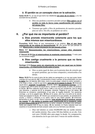 El Perdón y el Cristiano


          D. El perdón es un concepto clave en la salvación.
      Isaías 43:25 Yo, yo soy el que borro tus rebeliones por amor de mí mismo, y no me
      acordaré de tus pecados.

                    •   Dios nos perdona a nuestros pecados porque Dios quiere ver el
                        perdón en toda la tierra como manifestación del carácter
                        del mismo Dios.
                    •   Tenemos que pedir a Dios de perdonarnos de nuestros pecados
                        para ser salvo. Sin ello, no podamos ser salvo.
II.       ¿Por qué me es importante el perdón?
          A. Dios promete misericordia solamente para los que
              ellos mismos son misericordiosos.
      Proverbios 14:21 Peca el que menosprecia a su prójimo; Mas el que tiene
      misericordia de los pobres es bienaventurado. 22 ¿No yerran los que piensan el
      mal? Misericordia y verdad alcanzarán los que piensan el bien.
      Mateo 5:7 Bienaventurados los misericordiosos, porque ellos alcanzarán
      misericordia.
      2° Samuel 22:26 Con el misericordioso te mostrarás misericordioso, Y recto para
      con el hombre íntegro.

          B. Dios castiga cruelmente a la persona que no tiene
              misericordia.
      Santiago 2:13 Porque juicio sin misericordia se hará con aquel que no hiciere
      misericordia; y la misericordia triunfa sobre el juicio.

                    •   Dios se porta igual de duro con la persona dura de corazón que
                        no quiere perdonar, que no tiene compasión y misericordia a los
                        demás.
      Mateo 18:23 Por lo cual el reino de los cielos es semejante a un rey que quiso hacer
      cuentas con sus siervos. 24 Y comenzando a hacer cuentas, le fue presentado uno que
      le debía diez mil talentos. 25 A éste, como no pudo pagar, ordenó su señor venderle, y
      a su mujer e hijos, y todo lo que tenía, para que se le pagase la deuda. 26 Entonces
      aquel siervo, postrado, le suplicaba, diciendo: Señor, ten paciencia conmigo, y yo te
      lo pagaré todo. 27 El señor de aquel siervo, movido a misericordia, le soltó y le perdonó
      la deuda. 28 Pero saliendo aquel siervo, halló a uno de sus consiervos, que le debía
      cien denarios; y asiendo de él, le ahogaba, diciendo: Págame lo que me debes. 29
      Entonces su consiervo, postrándose a sus pies, le rogaba diciendo: Ten paciencia
      conmigo, y yo te lo pagaré todo. 30 Mas él no quiso, sino fue y le echó en la cárcel,
      hasta que pagase la deuda. 31 Viendo sus consiervos lo que pasaba, se entristecieron
      mucho, y fueron y refirieron a su señor todo lo que había pasado. 32 Entonces,
      llamándole su señor, le dijo: Siervo malvado, toda aquella deuda te perdoné, porque
      me rogaste. 33 ¿No debías tú también tener misericordia de tu consiervo, como
      yo tuve misericordia de ti? 34 Entonces su señor, enojado, le entregó a los verdugos,
      hasta que pagase todo lo que le debía. 35 Así también mi Padre celestial hará con
      vosotros si no perdonáis de todo corazón cada uno a su hermano sus ofensas.
                    o Diez mil talentos es como 60,000,000 días de sueldo mínimo
                      del sueldo mínimo. Hay como 260 días hábiles en un año. Esto
                      será unos 230,000 años para pagar la deuda. En comparación,
                      cien denarios era lo que será unos 5 meses de sueldo mínimo.




                                            -2-
 