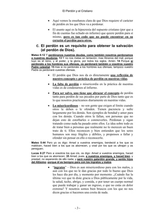 El Perdón y el Cristiano


             •   Aquí vemos la enseñanza clara de que Dios requiere el carácter
                 de perdón en los que Dios va a perdonar.
             •   El asunto aquí es la hipocresía del supuesto cristiano (por que a
                 fin de cuentas fue echado en infierno) que quiere perdón para sí
                 mismo, pero es tan codo que no puede encontrar en su
                 corazón el perdón para otros.
   C. El perdón es un requisito para obtener la salvación
       (el perdón de Dios).
Mateo 6:12 Y perdónanos nuestras deudas, como también nosotros perdonamos
a nuestros deudores. 13 Y no nos metas en tentación, mas líbranos del mal; porque
tuyo es el reino, y el poder, y la gloria, por todos los siglos. Amén. 14 Porque si
perdonáis a los hombres sus ofensas, os perdonará también a vosotros vuestro
Padre celestial; 15 mas si no perdonáis a los hombres sus ofensas, tampoco vuestro
Padre os perdonará vuestras ofensas.

             •   El perdón que Dios nos da es directamente una reflexión de
                 nuestro concepto y práctica de perdón en nuestras vidas.
             •   La falta de perdón o misericordia en la práctica de nuestras
                 vidas es de condenarnos al infierno.
             •   Para ser salvo, uno tiene que abrazar el concepto de perdón
                 tanto para perdón de sus pecados por parte de Dios tanto que es
                 lo que nosotros practicamos diariamente en nuestras vidas.
             •   Lo misericordiosos – no son gente que exigen al límite cuando
                 otros le deben o le ofenden. Tienen paciencia y sufre
                 largamente por los demás. Son ejemplos de bondad y amor para
                 con los demás. Cuando otros le fallan, son personas que no
                 dejan esto de estorbarles o conmoverles. Perdonan y sigan
                 tratando como nada ha pasado entre ellos. La idea sobre todo es
                 de tratar bien a personas que realmente no lo merecen un buen
                 trato de ti. Ellos reconocen y bien entienden que los seres
                 humanos son muy frágiles y débiles, y propensos a fallar y
                 ofender sin pensar en ello o reconocerlo.
Mateo 5:44 Pero yo os digo: Amad a vuestros enemigos, bendecid a los que os
maldicen, haced bien a los que os aborrecen, y orad por los que os ultrajan y os
persiguen;
Lucas 6:27 Pero a vosotros los que oís, os digo: Amad a vuestros enemigos, haced
bien a los que os aborrecen; 35 Amad, pues, a vuestros enemigos, y haced bien, y
prestad, no esperando de ello nada; y será vuestro galardón grande, y seréis hijos
del Altísimo; porque él es benigno para con los ingratos y malos.

             •   “ingratos” – Dios es aun misericordioso para con los malos, y
                 aun con los que no le dan gracias por todo lo bueno que Dios
                 les hace día por día, y momento por momento. ¿Cuándo fue la
                 última vez que tú diste gracia a Dios públicamente por la vida,
                 la salud, techo, abrigo, y comida, o por tener un cuerpo normal
                 que puede trabajar y ganar un ingreso, o que no estás en dolor
                 extrema? Y nosotros somos bien bruscos con los que no nos
                 dicen gracias si hacemos una cosita de nada.




                                   -3-
 