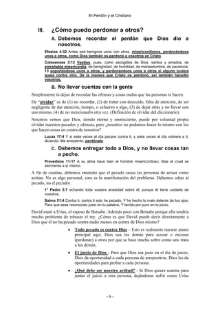 El Perdón y el Cristiano


   III.       ¿Cómo puedo perdonar a otros?
              A. Debemos           recordar el perdón que Dios dio a
                  nosotros.
          Efesios 4:32 Antes sed benignos unos con otros, misericordiosos, perdonándoos
          unos a otros, como Dios también os perdonó a vosotros en Cristo.
          Colosenses 3:12 Vestíos, pues, como escogidos de Dios, santos y amados, de
          entrañable misericordia, de benignidad, de humildad, de mansedumbre, de paciencia;
          13 soportándoos unos a otros, y perdonándoos unos a otros si alguno tuviere
          queja contra otro. De la manera que Cristo os perdonó, así también hacedlo
          vosotros.

              B. No llevar cuentas con la gente
Simplemente tú dejas de recordar las ofensas y cosas malas que las personas te hacen.
De “olvidar” es de (1) no recordar, (2) de tratar con descuido, falta de atención, de ser
negligente de dar atención, tiempo, o esfuerzo a algo, (3) de dejar atrás y no llevar con
uno mismo, (4) de no mencionarlo otra vez. (Definición de olvidar del diccionario).
Nosotros vemos que Dios, siendo eterno y omnisciente, puede por voluntad propia
olvidar nuestros pecados y ofensas, pero ¿nosotros no podamos hacer lo mismo con los
que hacen cosas en contra de nosotros?
          Lucas 17:4 Y si siete veces al día pecare contra ti, y siete veces al día volviere a ti,
          diciendo: Me arrepiento; perdónale.

              C. Debemos entregar todo a Dios, y no llevar cosas tan
                  a pecho.
          Proverbios 11:17 A su alma hace bien el hombre misericordioso; Mas el cruel se
          atormenta a sí mismo.
A fin de cuentas, debemos entender que el pecado causa las personas de actuar como
actúan. No es algo personal, sino es la manifestación del problema. Debemos odiar al
pecado, no el pecador.
          1° Pedro 5:7 echando toda vuestra ansiedad sobre él, porque él tiene cuidado de
          vosotros.
          Salmo 51:4 Contra ti, contra ti solo he pecado, Y he hecho lo malo delante de tus ojos;
          Para que seas reconocido justo en tu palabra, Y tenido por puro en tu juicio.
David mató a Urías, el esposo de Betsabe. Además pecó con Betsabe porque ella tendría
mucho problema de rehusar el rey. ¿Cómo es que David puede decir directamente a
Dios que él no ha pecado contra nadie menos en contra de Dios mismo?
                        •   Todo pecado es contra Dios – Esto es realmente nuestro punto
                            principal aquí. Dios usa los demás para acusar o excusar
                            (perdonar) a otros por que se base mucho sobre como uno trata
                            a los demás.
                        •   El juicio de Dios - Para que Dios sea justo en el día de juicio,
                            Dios da oportunidad a cada persona de arrepentirse. Dios les da
                            oportunidades para probar a cada persona.
                        •   ¿Qué debe ser nuestra actitud? - Si Dios quiere usarme para
                            juntar el juicio a otra persona, dejándome sufrir como Urías



                                               -6-
 