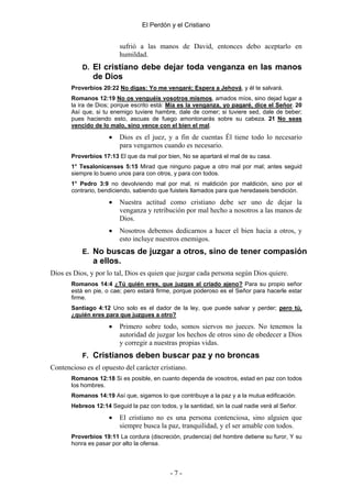 El Perdón y el Cristiano


                         sufrió a las manos de David, entonces debo aceptarlo en
                         humildad.
           D. El cristiano debe dejar toda venganza en las manos
               de Dios
       Proverbios 20:22 No digas: Yo me vengaré; Espera a Jehová, y él te salvará.
       Romanos 12:19 No os venguéis vosotros mismos, amados míos, sino dejad lugar a
       la ira de Dios; porque escrito está: Mía es la venganza, yo pagaré, dice el Señor. 20
       Así que, si tu enemigo tuviere hambre, dale de comer; si tuviere sed, dale de beber;
       pues haciendo esto, ascuas de fuego amontonarás sobre su cabeza. 21 No seas
       vencido de lo malo, sino vence con el bien el mal.

                     •   Dios es el juez, y a fin de cuentas Él tiene todo lo necesario
                         para vengarnos cuando es necesario.
       Proverbios 17:13 El que da mal por bien, No se apartará el mal de su casa.
       1° Tesalonicenses 5:15 Mirad que ninguno pague a otro mal por mal; antes seguid
       siempre lo bueno unos para con otros, y para con todos.
       1° Pedro 3:9 no devolviendo mal por mal, ni maldición por maldición, sino por el
       contrario, bendiciendo, sabiendo que fuisteis llamados para que heredaseis bendición.

                     •   Nuestra actitud como cristiano debe ser uno de dejar la
                         venganza y retribución por mal hecho a nosotros a las manos de
                         Dios.
                     •   Nosotros debemos dedicarnos a hacer el bien hacia a otros, y
                         esto incluye nuestros enemigos.
           E. No buscas de juzgar a otros, sino de tener compasión
               a ellos.
Dios es Dios, y por lo tal, Dios es quien que juzgar cada persona según Dios quiere.
       Romanos 14:4 ¿Tú quién eres, que juzgas al criado ajeno? Para su propio señor
       está en pie, o cae; pero estará firme, porque poderoso es el Señor para hacerle estar
       firme.
       Santiago 4:12 Uno solo es el dador de la ley, que puede salvar y perder; pero tú,
       ¿quién eres para que juzgues a otro?

                     •   Primero sobre todo, somos siervos no jueces. No tenemos la
                         autoridad de juzgar los hechos de otros sino de obedecer a Dios
                         y corregir a nuestras propias vidas.
           F. Cristianos deben buscar paz y no broncas
Contencioso es el opuesto del carácter cristiano.
       Romanos 12:18 Si es posible, en cuanto dependa de vosotros, estad en paz con todos
       los hombres.
       Romanos 14:19 Así que, sigamos lo que contribuye a la paz y a la mutua edificación.
       Hebreos 12:14 Seguid la paz con todos, y la santidad, sin la cual nadie verá al Señor.

                     •   El cristiano no es una persona contenciosa, sino alguien que
                         siempre busca la paz, tranquilidad, y el ser amable con todos.
       Proverbios 19:11 La cordura (discreción, prudencia) del hombre detiene su furor, Y su
       honra es pasar por alto la ofensa.




                                            -7-
 