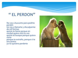 “ EL PERDON”
No voy a buscarte para pedirte
perdón
no voy a llamarte y disculparme
de mil formas
quizás te llame porque en
verdad quiero oirá tu voz
quizás te busque porque quiero
verte
porque te extraño, porque si te
encuentro
ya no quisiera perderte
 