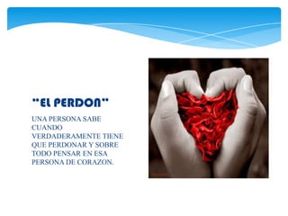 “EL PERDON”
UNA PERSONA SABE
CUANDO
VERDADERAMENTE TIENE
QUE PERDONAR Y SOBRE
TODO PENSAR EN ESA
PERSONA DE CORAZON.
 