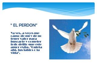 “ EL PERDON”
Ya ves, a veces me
canso de mí y de no
tener valor para
buscarte y cometer
todo delito que este
amor exija. "Quieta
ahí, tus labios o la
vida".
 