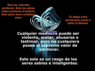 Cualquier mediocre puede ser
violento, matar, abusarse o
lastimar, pero no cualquiera
posee el supremo valor de
perdonar.
Esto solo es un rasgo de los
seres sabios e inteligentes.
Solo los valientes
perdonan. Solo los sabios
saben perdonar al prójimo.
Solo quién tiene verdadero
amor. Tú eliges entre
permanecer preso o
hallar la libertad.
 