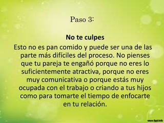 Paso 3:
No te culpes
Esto no es pan comido y puede ser una de las
parte más difíciles del proceso. No pienses
que tu pareja te engañó porque no eres lo
suficientemente atractiva, porque no eres
muy comunicativa o porque estás muy
ocupada con el trabajo o criando a tus hijos
como para tomarte el tiempo de enfocarte
en tu relación.
 