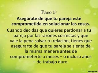 Paso 5:
Asegúrate de que tu pareja esté
comprometida en solucionar las cosas.
Cuando decidas que quieres perdonar a tu
pareja por las razones correctas y que
vale la pena salvar tu relación, tienes que
asegurarte de que tu pareja se sienta de
la misma manera antes de
comprometerte a meses – o incluso años
– de trabajo duro.
 