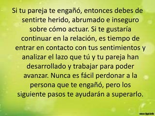 Si tu pareja te engañó, entonces debes de
sentirte herido, abrumado e inseguro
sobre cómo actuar. Si te gustaría
continuar en la relación, es tiempo de
entrar en contacto con tus sentimientos y
analizar el lazo que tú y tu pareja han
desarrollado y trabajar para poder
avanzar. Nunca es fácil perdonar a la
persona que te engañó, pero los
siguiente pasos te ayudarán a superarlo.
 