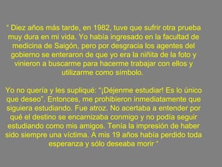 “  Diez años más tarde, en 1982, tuve que sufrir otra   prueba muy dura en mi vida. Yo había ingresado en la facultad de medicina de Saigón, pero por desgracia los agentes del gobierno se enteraron de que yo era la niñita de la foto y vinieron a buscarme para hacerme trabajar con ellos y utilizarme como símbolo.  Yo no quería y les supliqué: “¡Déjenme estudiar! Es lo único que deseo”. Entonces, me prohibieron inmediatamente que siguiera estudiando. Fue atroz. No acertaba a entender por qué el destino se encarnizaba conmigo y no podía seguir estudiando como mis amigos. Tenía la impresión de haber sido siempre una víctima. A mis 19 años había perdido toda esperanza y sólo deseaba morir “ 