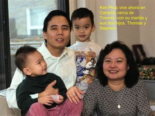 Kim Phuc vive ahora en Canadá, cerca de Toronto, con su marido y sus dos hijos, Thomas y Stephen. 