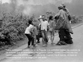 Todos estábamos escondidos en la Pagoda. Los soldados oyeron los motores de los aviones que se acercaban y nos gritaron: corran, corran! Corri con mis dos hermanitos y mis primos. Demasiado tarde. Cuando me di cuenta, mi ropa se había consumido por el fuego y mi piel ardía… 