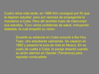 Cuatro años más tarde, en 1986 Kim consiguió por fin que la dejaran estudiar, pero por razones de propaganda la mandaron a Cuba. Pero allí también hubo de interrumpir sus estudios. Tuvo varios problemas de salud, incluyendo diabetes, la cual empañó su visión.  Durante su estancia en Cuba conoció a Bui Huy Toan, otro estudiante vietnamita. Se casaron en 1992 y pasaron la luna de miel en Moscú. En su vuelo de vuelta a Cuba, la pareja desertó cuando su avión aterrizó en Gander (Terranova) para repostar combustible   
