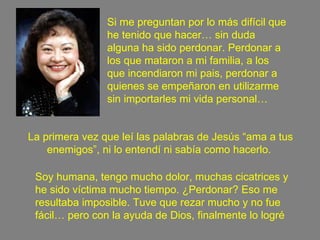 La primera vez que leí las palabras de Jesús “ama a tus enemigos”, ni lo entendí ni sabía como hacerlo.  Si me preguntan por lo más difícil que he tenido que hacer… sin duda alguna ha sido perdonar. Perdonar a los que mataron a mi familia, a los que incendiaron mi pais, perdonar a quienes se empeñaron en utilizarme sin importarles mi vida personal… Soy humana, tengo mucho dolor, muchas cicatrices y he sido víctima mucho tiempo. ¿Perdonar? Eso me resultaba imposible. Tuve que rezar mucho y no fue fácil… pero con la ayuda de Dios, finalmente lo logré 