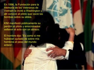 En 1996, la Fundación para la Memoria de los Veteranos de Vietnam la invitó a Washington y allí conoció al piloto que vació las bombas sobre su aldea. KIM manifestó públicamente su perdón al piloto y emocionados sellaron el acto con un abrazo.  El hombre dijo: “Es como si me hubieran quitado de sobre mis hombros el peso del mundo entero”. 