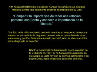 KIM habla perfectamente el español. Aunque no concluyó sus estudios médicos, afirma  que finalmente encontró el propósito de su vida: “ Compartir la importancia de tener una relación personal con Cristo y conocer la importancia de la libertad.” KIM Fue nombrada Embajadora de buena voluntad de la UNESCO en 1997. Si no fuera por las cicatrices de su cuerpo, al verla hoy con su sonrisa permanente y su buen humor, nadie imaginaría su drama personal.  “ La  foto de la niñita corriendo desnuda mientras su cuerpecito arde por el napalm es un símbolo de la guerra, pero mi vida es un símbolo de amor, esperanza y perdón. Solamente cuando encontré la fe, se atenuó el dolor de las llagas de mi corazón” 
