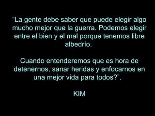 “ La gente debe saber que puede elegir algo mucho mejor que la guerra. Podemos elegir entre el bien y el mal porque tenemos libre albedrío.  Cuando entenderemos que es hora de detenernos, sanar heridas y enfocarnos en una mejor vida para todos?”.  KIM 