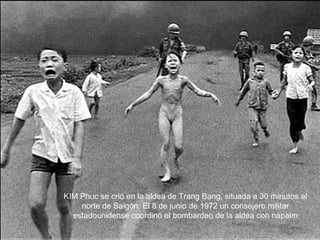 KIM Phuc se crió en la aldea de Trang Bang, situada a 30 minutos al norte de Saigón. El 8 de junio de 1972 un consejero militar estadounidense coordinó el bombardeo de la aldea con napalm 