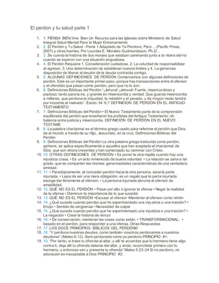 El perdon y tu salud parte 1
1. 1. PIENSA BIEN,Vive Bien Un Recurso para las Iglesias sobre Ministerio de Salud
Integral Salud Mental Para la Mujer Entrenamiento
2. 2. El Perdón y Tu Salud - Parte 1 Adaptado de Te Perdono, Pero… (Pacific Press,
2007) y otras fuentes. Por Lourdes E. Morales-Gudmundsson, Ph.D. .
3. 3. Se cuenta la historia de dos monjes que estaban caminando junto a la ribera del río
cuando se toparon con una situación angustiosa.
4. 4. El Perdón Requiere 1. Consideración cuidadosa, 2. La voluntad de responsabilizar
al agresor, 3. Una determinación de establecer nuevos límites y 4. La generosa
disposición de liberar al deudor de la deuda contraída contigo.
5. 5. ALGUNAS DEFINICIONES DE PERDÓN Comencemos con algunas definiciones de
perdón. Este es un importante primer paso, porque hay transacciones entre el ofensor
y el ofendido que pasan como perdón, pero que no lo son.
6. 6. Definiciones Bíblicas del Perdón “¡Jehová! ¡Jehová! Fuerte, misericordioso y
piadoso; tardo para la ira, y grande en misericordia y verdad. Que guarda misericordia
a millares, que perdona la iniquidad, la rebelión y el pecado, y de ningún modo tendrá
por inocente al malvado”. Éxodo 34: 6,7 DEFINICION DE PERDÓN EN EL ANTIGUO
TESTAMENTO
7. 7. Definiciones Bíblicas del Perdón • El Nuevo Testamento parte de la comprensión
equilibrada del perdón que enseñaron los profetas del Antiguo Testamento: Un
balance entre justicia y misericordia. DEFINICIÓN DE PERDÓN EN EL NUEVO
TESTAME
8. 8. La palabra charizomai es el término griego usado para referirse al perdón que Dios
da al mundo a través de su Hijo, Jesucristo, en la cruz. Definiciones Bíblicas del
Perdón
9. 9. Definiciones Bíblicas del Perdón La otra palabra griega traducida como perdón,
aphiemi, se aplica específicamente a aquellos que han aceptado el charizomai de
Dios, que son ahora creyentes y han comenzado su caminar con Cristo.
10. 10. OTRAS DEFINICIONES DE PERDÓN • Es poner la otra mejilla cuando hay una
injusticia crasa. • Es un acto inmerecido de buena voluntad. • La relación se sana a tal
grado, que se comparten las mismas generosidades características de una verdadera
amistad.
11. 11. • Paradójicamente, al conceder perdón hacia la otra persona, sana la parte
injuriada. • Lejos de ser una mera obligación, es un regalo que la parte injuriada
escoge dar libremente al ofensor. • La persona injuriada abruma al ofensor de
amabilidad.
12. 12. QUÉ NO ES EL PERDÓN • Pasar por alto o ignorar la ofensa • Negar la realidad
de la ofensa • Disminuir la importancia de lo que sucedió
13. 13. QUÉ NO ES EL PERDÓN •Excusar al ofensor •Mantener al ofensor como rehén
14. 14. ¿Qué sucede cuando percibo que he experimentado una injusticia o una traición? •
Enojo • Sentido de vergüenza • Necesidad de culpar
15. 15. ¿Qué sucede cuando percibo que he experimentado una injusticia o una traición? •
La negación • Crear la historia de rencor
16. 16. • De conservación: mantener las cosas como están. • TRANSFORMACIONAL: •
basado en el perdón, para responder a una ofensa. Otras Respuestas
17. 17. LOS DOCE PRINCIPIOS BÍBLICOS DEL PERDÓN©
18. 18. “Y perdona nuestras deudas, como también nosotros perdonamos a nuestros
deudores” (Mateo 6:12). Seré perdonado como yo perdono PRINCIPIO #1:
19. 19. “Por tanto, si traes tu ofrenda al altar, y allí te acuerdas que tu hermano tiene algo
contra ti, deja allí tu ofrenda delante del altar, y anda, reconcíliate primero con tu
hermano, y entonces ven y presenta tu ofrenda” Mateo 5:23-24 Si no perdono, mi
adoración es inaceptable a Dios PRINCIPIO #2:
 