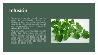 Infusión
• Ese es el caso del perejil, muchas
veces lo recomiendan tomar en
infusión, si lo haces evita que hierva
por más de 10 minutos, es mejor que sé
sólo un pequeño hervor y luego lo
saques de la cocina.
• Para combatir enfermedades como la
cistitis, que tienen que ver con el
sistema urinario, lo que se aconseja es
tomar mínimo tres tazas de té de
perejil. Para eliminar las toxinas debes
tomar como mínimo dos tazas de
infusión de perejil al día.
 