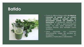 Batido
• Como lo dijimos líneas arriba lo ideal es
consumir el perejil en su estado
natural, lavarlo y pasarlo por un
procesador puede ser batidora o
extractora, lo podemos mezclar con
pepinillo y piña y aprovecharemos
mejor, no sólo para beneficio de
nuestros riñones, sino también como
diurético.
• Otras opciones son comerlos
directamente, luego de picarlos en
ensaladas, como un
aperitivo, masticarlos y saborearlos.
 