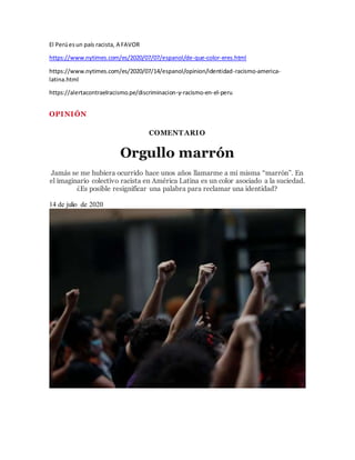 El Perúesun país racista, A FAVOR
https://www.nytimes.com/es/2020/07/07/espanol/de-que-color-eres.html
https://www.nytimes.com/es/2020/07/14/espanol/opinion/identidad-racismo-america-
latina.html
https://alertacontraelracismo.pe/discriminacion-y-racismo-en-el-peru
OPINIÓN
COMENTARIO
Orgullo marrón
Jamás se me hubiera ocurrido hace unos años llamarme a mí misma “marrón”. En
el imaginario colectivo racista en América Latina es un color asociado a la suciedad.
¿Es posible resignificar una palabra para reclamar una identidad?
14 de julio de 2020
 