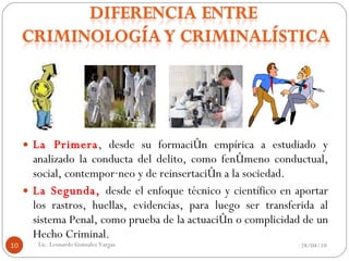La Primera , desde su formación empírica a estudiado y analizado la conducta del delito, como fenómeno conductual, social, contemporáneo y de reinsertación a la sociedad. La Segunda,  desde el enfoque técnico y científico en aportar los rastros, huellas, evidencias, para luego ser transferida al sistema Penal, como prueba de la actuación o complicidad de un Hecho Criminal.  28/04/10 Lic. Leonardo Gonzalez Vargas. 