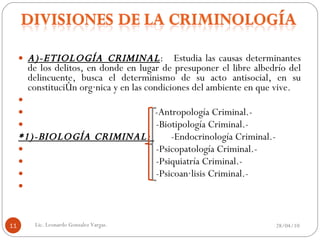 A)-ETIOLOGÍA CRIMINAL :  Estudia las causas determinantes de los delitos, en donde en lugar de presuponer el libre albedrío del delincuente, busca el determinismo de su acto antisocial, en su constitución orgánica y en las condiciones del ambiente en que vive.   -Antropología Criminal.-   -Biotipología Criminal.- *1)-BIOLOGÍA CRIMINAL:  -Endocrinología Criminal.-   -Psicopatología Criminal.-   -Psiquiatría Criminal.-   -Psicoanálisis Criminal.-   28/04/10 Lic. Leonardo Gonzalez Vargas. 