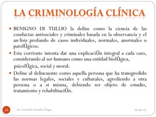 BENIGNO DI TULLIO la define como la ciencia de las conductas antisociales y criminales basada en la observancia y el análisis profundo de casos individuales, normales, anormales o patológicos.  Esta corriente intenta dar una explicación integral a cada caso, considerando al ser humano como una entidad biológica, psicológica, social y moral.  Define al delincuente como aquella persona que ha transgredido las normas legales, sociales y culturales, agrediendo a otra persona o a si misma, debiendo ser objeto de estudio, tratamiento y rehabilitación. 28/04/10 Lic. Leonardo Gonzalez Vargas. 
