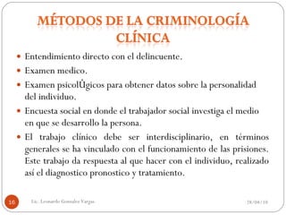 Entendimiento directo con el delincuente. Examen medico. Examen psicológicos para obtener datos sobre la personalidad del individuo. Encuesta social en donde el trabajador social investiga el medio en que se desarrollo la persona. El trabajo clínico debe ser interdisciplinario, en términos generales se ha vinculado con el funcionamiento de las prisiones. Este trabajo da respuesta al que hacer con el individuo, realizado así el diagnostico pronostico y tratamiento. 28/04/10 Lic. Leonardo Gonzalez Vargas. 
