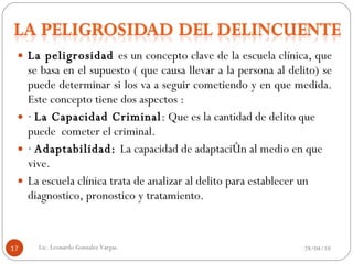 La peligrosidad  es un concepto clave de la escuela clínica, que se basa en el supuesto ( que causa llevar a la persona al delito) se puede determinar si los va a seguir cometiendo y en que medida. Este concepto tiene dos aspectos : ·  La Capacidad Criminal : Que es la cantidad de delito que puede  cometer el criminal. ·  Adaptabilidad:  La capacidad de adaptación al medio en que vive. La escuela clínica trata de analizar al delito para establecer un diagnostico, pronostico y tratamiento.  28/04/10 Lic. Leonardo Gonzalez Vargas. 