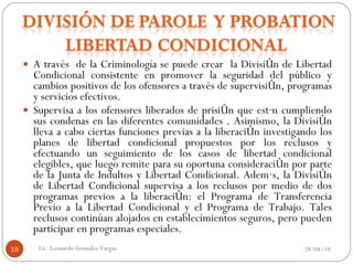 A través  de la Criminología se puede crear  la División de Libertad Condicional consistente en promover la seguridad del público y cambios positivos de los ofensores a través de supervisión, programas y servicios efectivos. Supervisa a los ofensores liberados de prisión que están cumpliendo sus condenas en las diferentes comunidades . Asimismo, la División lleva a cabo ciertas funciones previas a la liberación investigando los planes de libertad condicional propuestos por los reclusos y efectuando un seguimiento de los casos de libertad condicional elegibles, que luego remite para su oportuna consideración por parte de la Junta de Indultos y Libertad Condicional. Además, la División de Libertad Condicional supervisa a los reclusos por medio de dos programas previos a la liberación: el Programa de Transferencia Previo a la Libertad Condicional y el Programa de Trabajo. Tales reclusos continúan alojados en establecimientos seguros, pero pueden participar en programas especiales. 28/04/10 Lic. Leonardo Gonzalez Vargas. 