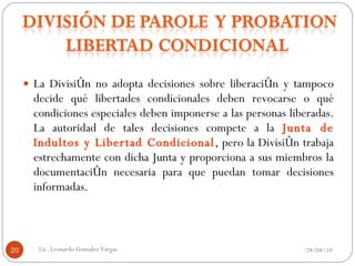 La División no adopta decisiones sobre liberación y tampoco decide qué libertades condicionales deben revocarse o qué condiciones especiales deben imponerse a las personas liberadas. La autoridad de tales decisiones compete a la  Junta de Indultos y Libertad Condicional , pero la División trabaja estrechamente con dicha Junta y proporciona a sus miembros la documentación necesaria para que puedan tomar decisiones informadas. 28/04/10 Lic. Leonardo Gonzalez Vargas. 