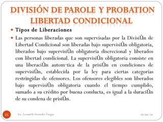 Tipos de Liberaciones Las personas liberadas que son supervisadas por la División de Libertad Condicional son liberadas bajo supervisión obligatoria, liberados bajo supervisión obligatoria discrecional y liberados con libertad condicional. La supervisión obligatoria consiste en una liberación automática de la prisión en condiciones de supervisión, establecida por la ley para ciertas categorías restringidas de ofensores. Los ofensores elegibles son liberados bajo supervisión obligatoria cuando el tiempo cumplido, sumado a su crédito por buena conducta, es igual a la duración de su condena de prisión. 28/04/10 Lic. Leonardo Gonzalez Vargas. 