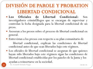 Los Oficiales de Libertad Condicional:  Son investigadores criminólogos que se encargan de supervisar y controlan la fecha designada para la libertad condicional de un preso. Asesoran a los presos sobre el proceso de libertad condicional en general. Entrevistan a los presos con respecto a su plan comunitario de libertad condicional, explican las condiciones de libertad condicional antes de que sean liberados bajo este régimen. Los oficiales de libertad condicional se aseguran de que quienes hayan sido liberados bajo este régimen sigan las condiciones de libertad condicional establecidas por los paneles de la Junta y los ayudan a reinsertarse en la sociedad. 28/04/10 Lic. Leonardo Gonzalez Vargas. 